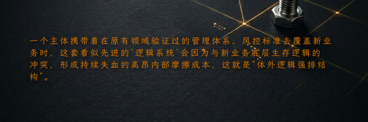 一个主体携带着在原有领域验证过的管理体系、风控标准去覆盖新业务时,这套看似先进的‘逻辑系统’会因为与新业务底层生存逻辑的冲突,形成持续失血的高昂内部摩擦成本,这就是“体外逻辑强排结构”。